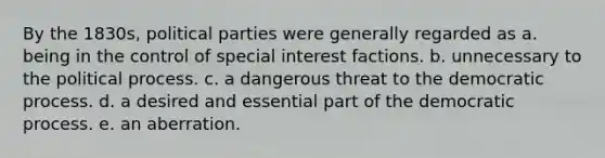 By the 1830s, political parties were generally regarded as a. being in the control of special interest factions. b. unnecessary to the political process. c. a dangerous threat to the democratic process. d. a desired and essential part of the democratic process. e. an aberration.