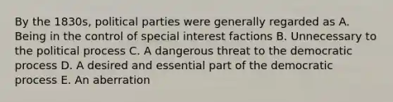 By the 1830s, political parties were generally regarded as A. Being in the control of special interest factions B. Unnecessary to the political process C. A dangerous threat to the democratic process D. A desired and essential part of the democratic process E. An aberration