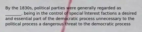 By the 1830s, political parties were generally regarded as ________. being in the control of special interest factions a desired and essential part of the democratic process unnecessary to the political process a dangerous threat to the democratic process