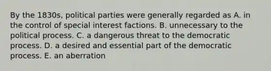 By the 1830s, political parties were generally regarded as A. in the control of special interest factions. B. unnecessary to the political process. C. a dangerous threat to the democratic process. D. a desired and essential part of the democratic process. E. an aberration