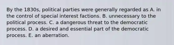 By the 1830s, political parties were generally regarded as A. in the control of special interest factions. B. unnecessary to the political process. C. a dangerous threat to the democratic process. D. a desired and essential part of the democratic process. E. an aberration.