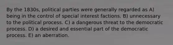 By the 1830s, political parties were generally regarded as A) being in the control of special interest factions. B) unnecessary to the political process. C) a dangerous threat to the democratic process. D) a desired and essential part of the democratic process. E) an aberration.