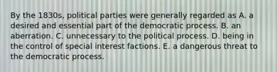 By the 1830s, political parties were generally regarded as A. a desired and essential part of the democratic process. B. an aberration. C. unnecessary to the political process. D. being in the control of special interest factions. E. a dangerous threat to the democratic process.