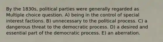 By the 1830s, political parties were generally regarded as Multiple choice question. A) being in the control of special interest factions. B) unnecessary to the political process. C) a dangerous threat to the democratic process. D) a desired and essential part of the democratic process. E) an aberration.