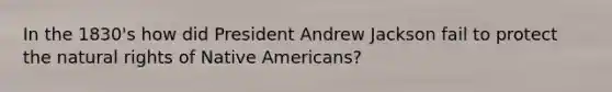 In the 1830's how did President Andrew Jackson fail to protect the natural rights of Native Americans?