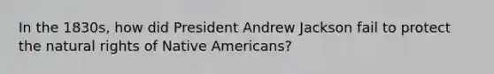 In the 1830s, how did President Andrew Jackson fail to protect the natural rights of <a href='https://www.questionai.com/knowledge/k3QII3MXja-native-americans' class='anchor-knowledge'>native americans</a>?