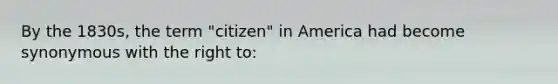 By the 1830s, the term "citizen" in America had become synonymous with the right to: