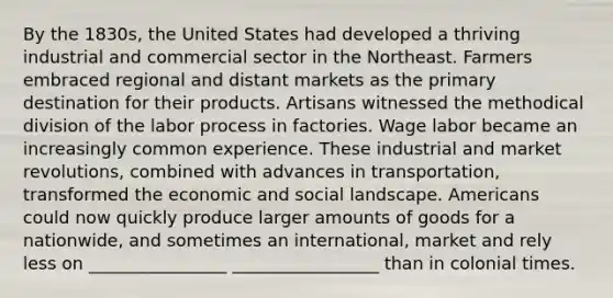 By the 1830s, the United States had developed a thriving industrial and commercial sector in the Northeast. Farmers embraced regional and distant markets as the primary destination for their products. Artisans witnessed the methodical division of the labor process in factories. Wage labor became an increasingly common experience. These industrial and market revolutions, combined with advances in transportation, transformed the economic and social landscape. Americans could now quickly produce larger amounts of goods for a nationwide, and sometimes an international, market and rely less on ________________ _________________ than in colonial times.