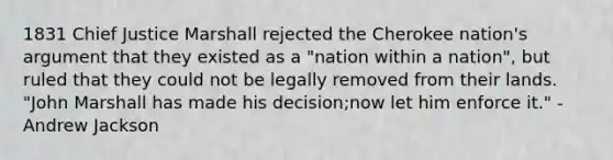 1831 Chief Justice Marshall rejected the Cherokee nation's argument that they existed as a "nation within a nation", but ruled that they could not be legally removed from their lands. "John Marshall has made his decision;now let him enforce it." - Andrew Jackson