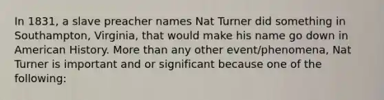 In 1831, a slave preacher names Nat Turner did something in Southampton, Virginia, that would make his name go down in American History. More than any other event/phenomena, Nat Turner is important and or significant because one of the following: