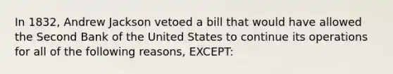 In 1832, Andrew Jackson vetoed a bill that would have allowed the Second Bank of the United States to continue its operations for all of the following reasons, EXCEPT: