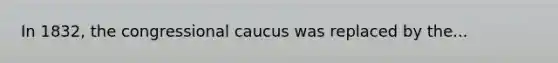 In 1832, the congressional caucus was replaced by the...