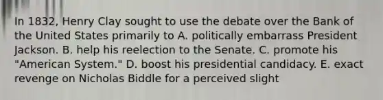 In 1832, Henry Clay sought to use the debate over the Bank of the United States primarily to A. politically embarrass President Jackson. B. help his reelection to the Senate. C. promote his "American System." D. boost his presidential candidacy. E. exact revenge on Nicholas Biddle for a perceived slight