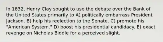 In 1832, Henry Clay sought to use the debate over the Bank of the United States primarily to A) politically embarrass President Jackson. B) help his reelection to the Senate. C) promote his "American System." D) boost his presidential candidacy. E) exact revenge on Nicholas Biddle for a perceived slight.