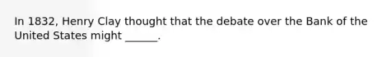 In 1832, Henry Clay thought that the debate over the Bank of the United States might ______.