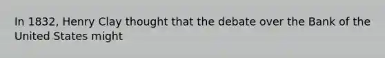 In 1832, Henry Clay thought that the debate over the Bank of the United States might