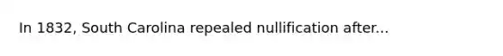 In 1832, South Carolina repealed nullification after...