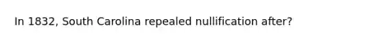 In 1832, South Carolina repealed nullification after?