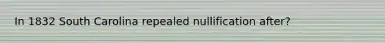 In 1832 South Carolina repealed nullification after?