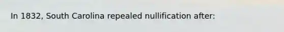 In 1832, South Carolina repealed nullification after: