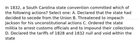 In 1832, a South Carolina state convention committed which of the following actions? Select one: A. Declared that the state had decided to secede from the Union B. Threatened to impeach Jackson for his unconstitutional actions C. Ordered the state militia to arrest customs officials and to impound their collections D. Declared the tariffs of 1828 and 1832 null and void within the state