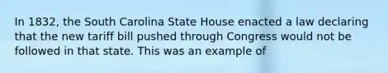 In 1832, the South Carolina State House enacted a law declaring that the new tariff bill pushed through Congress would not be followed in that state. This was an example of