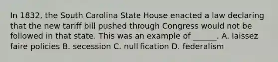 In 1832, the South Carolina State House enacted a law declaring that the new tariff bill pushed through Congress would not be followed in that state. This was an example of ______. A. laissez faire policies B. secession C. nullification D. federalism