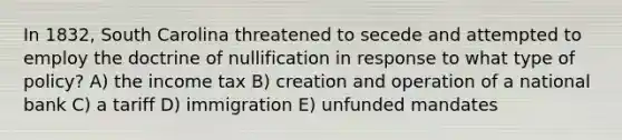 In 1832, South Carolina threatened to secede and attempted to employ the doctrine of nullification in response to what type of policy? A) the income tax B) creation and operation of a national bank C) a tariff D) immigration E) unfunded mandates