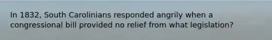 In 1832, South Carolinians responded angrily when a congressional bill provided no relief from what legislation?