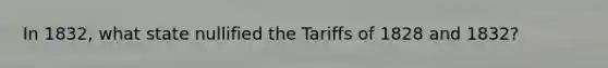 In 1832, what state nullified the Tariffs of 1828 and 1832?