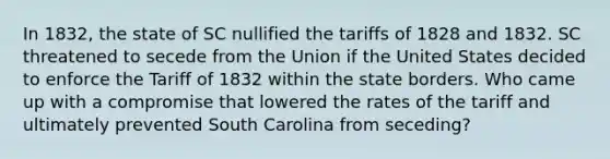 ​In 1832, the state of SC nullified the tariffs of 1828 and 1832. SC threatened to secede from the Union if the United States decided to enforce the Tariff of 1832 within the state borders. Who came up with a compromise that lowered the rates of the tariff and ultimately prevented South Carolina from seceding?