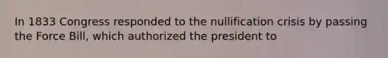 In 1833 Congress responded to the nullification crisis by passing the Force Bill, which authorized the president to