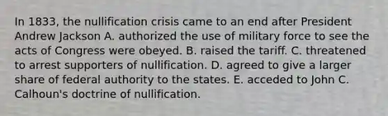 In 1833, the nullification crisis came to an end after President Andrew Jackson A. authorized the use of military force to see the acts of Congress were obeyed. B. raised the tariff. C. threatened to arrest supporters of nullification. D. agreed to give a larger share of federal authority to the states. E. acceded to John C. Calhoun's doctrine of nullification.