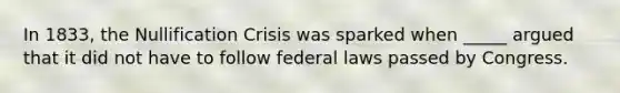 In 1833, the Nullification Crisis was sparked when _____ argued that it did not have to follow federal laws passed by Congress.