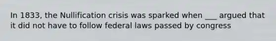 In 1833, the Nullification crisis was sparked when ___ argued that it did not have to follow federal laws passed by congress