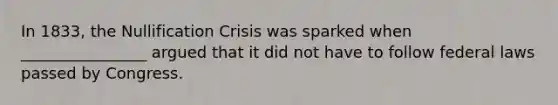 In 1833, the Nullification Crisis was sparked when ________________ argued that it did not have to follow federal laws passed by Congress.