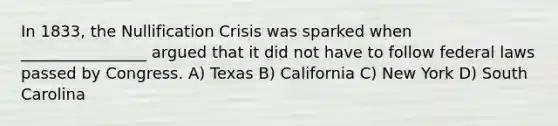 In 1833, the Nullification Crisis was sparked when ________________ argued that it did not have to follow federal laws passed by Congress. A) Texas B) California C) New York D) South Carolina