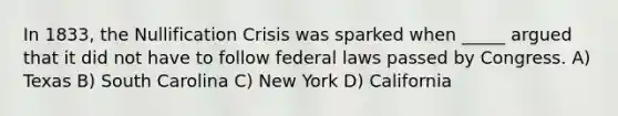 In 1833, the Nullification Crisis was sparked when _____ argued that it did not have to follow federal laws passed by Congress. A) Texas B) South Carolina C) New York D) California