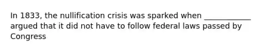 In 1833, the nullification crisis was sparked when ____________ argued that it did not have to follow federal laws passed by Congress