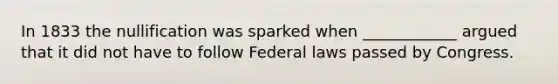 In 1833 the nullification was sparked when ____________ argued that it did not have to follow Federal laws passed by Congress.