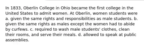 In 1833, Oberlin College in Ohio became the first college in the United States to admit women. At Oberlin, women students were a. given the same rights and responsibilities as male students. b. given the same rights as males except the women had to abide by curfews. c. required to wash male students' clothes, clean their rooms, and serve their meals. d. allowed to speak at public assemblies.