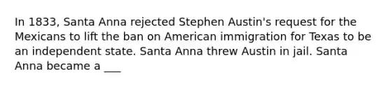 In 1833, Santa Anna rejected Stephen Austin's request for the Mexicans to lift the ban on American immigration for Texas to be an independent state. Santa Anna threw Austin in jail. Santa Anna became a ___