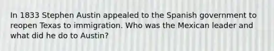 In 1833 Stephen Austin appealed to the Spanish government to reopen Texas to immigration. Who was the Mexican leader and what did he do to Austin?