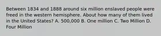 Between 1834 and 1888 around six million enslaved people were freed in the western hemisphere. About how many of them lived in the United States? A. 500,000 B. One million C. Two Million D. Four Million