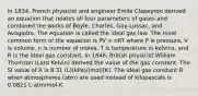 In 1834, French physicist and engineer Emile Clapeyron derived an equation that relates all four parameters of gases and combined the works of Boyle, Charles, Gay-Lussac, and Avogadro. The equation is called the ideal gas law. The most common form of the equation is PV = nRT where P is pressure, V is volume, n is number of moles, T is temperature in kelvins, and R is the ideal gas constant. In 1848, British physicist William Thomson (Lord Kelvin) derived the value of the gas constant. The SI value of R is 8.31 (L)(kPa)/(mol)(K). The ideal gas constant R when atmospheres (atm) are used instead of kilopascals is 0.0821 L-atm/mol-K.