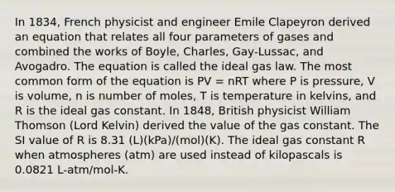 In 1834, French physicist and engineer Emile Clapeyron derived an equation that relates all four parameters of gases and combined the works of Boyle, Charles, Gay-Lussac, and Avogadro. The equation is called the ideal gas law. The most common form of the equation is PV = nRT where P is pressure, V is volume, n is number of moles, T is temperature in kelvins, and R is the ideal gas constant. In 1848, British physicist William Thomson (Lord Kelvin) derived the value of the gas constant. The SI value of R is 8.31 (L)(kPa)/(mol)(K). The ideal gas constant R when atmospheres (atm) are used instead of kilopascals is 0.0821 L-atm/mol-K.