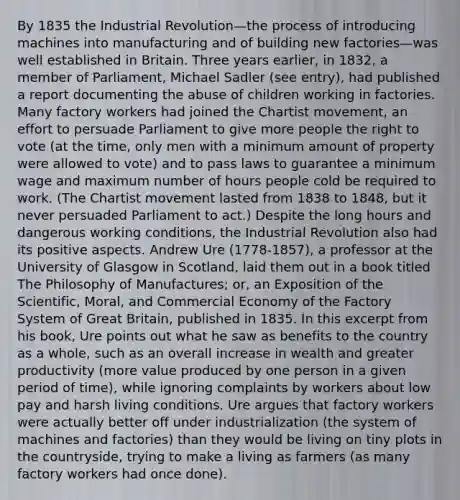 By 1835 the Industrial Revolution—the process of introducing machines into manufacturing and of building new factories—was well established in Britain. Three years earlier, in 1832, a member of Parliament, Michael Sadler (see entry), had published a report documenting the abuse of children working in factories. Many factory workers had joined the Chartist movement, an effort to persuade Parliament to give more people the right to vote (at the time, only men with a minimum amount of property were allowed to vote) and to pass laws to guarantee a minimum wage and maximum number of hours people cold be required to work. (The Chartist movement lasted from 1838 to 1848, but it never persuaded Parliament to act.) Despite the long hours and dangerous working conditions, the Industrial Revolution also had its positive aspects. Andrew Ure (1778-1857), a professor at the University of Glasgow in Scotland, laid them out in a book titled The Philosophy of Manufactures; or, an Exposition of the Scientific, Moral, and Commercial Economy of the Factory System of Great Britain, published in 1835. In this excerpt from his book, Ure points out what he saw as benefits to the country as a whole, such as an overall increase in wealth and greater productivity (more value produced by one person in a given period of time), while ignoring complaints by workers about low pay and harsh living conditions. Ure argues that factory workers were actually better off under industrialization (the system of machines and factories) than they would be living on tiny plots in the countryside, trying to make a living as farmers (as many factory workers had once done).