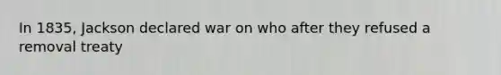 In 1835, Jackson declared war on who after they refused a removal treaty