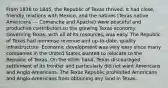 From 1836 to 1845, the Republic of Texas thrived. It had close, friendly relations with Mexico, and the natives (Texas native Americans --- Comanche and Apache) were peaceful and productive contributors to the growing Texas economy. Governing Texas, with all of its resources, was easy. The Republic of Texas had immense revenue and up-to-date, quality infrastructure. Economic development was very easy since many companies in the United States wanted to relocate to the Republic of Texas. On the other hand, Texas discouraged settlement of its frontier and particularly did not want Americans and Anglo-Americans. The Texas Republic prohibited Americans and Anglo-Americans from obtaining any land in Texas.