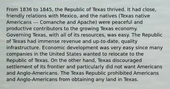 From 1836 to 1845, the Republic of Texas thrived. It had close, friendly relations with Mexico, and the natives (Texas native Americans --- Comanche and Apache) were peaceful and productive contributors to the growing Texas economy. Governing Texas, with all of its resources, was easy. The Republic of Texas had immense revenue and up-to-date, quality infrastructure. Economic development was very easy since many companies in the United States wanted to relocate to the Republic of Texas. On the other hand, Texas discouraged settlement of its frontier and particularly did not want Americans and Anglo-Americans. The Texas Republic prohibited Americans and Anglo-Americans from obtaining any land in Texas.